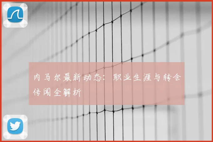 内马尔最新动态:职业生涯与转会传闻全解析