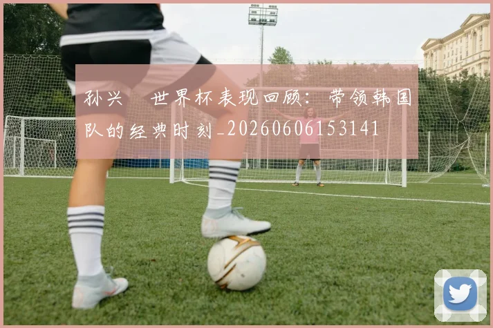 孙兴慜世界杯表现回顾：带领韩国队的经典时刻_20260606153141